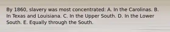 By 1860, slavery was most concentrated: A. In the Carolinas. B. In Texas and Louisiana. C. In the Upper South. D. In the Lower South. E. Equally through the South.