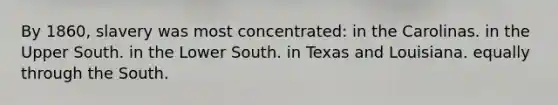 By 1860, slavery was most concentrated: in the Carolinas. in the Upper South. in the Lower South. in Texas and Louisiana. equally through the South.