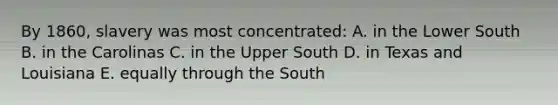 By 1860, slavery was most concentrated: A. in the Lower South B. in the Carolinas C. in the Upper South D. in Texas and Louisiana E. equally through the South