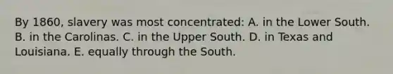 By 1860, slavery was most concentrated: A. in the Lower South. B. in the Carolinas. C. in the Upper South. D. in Texas and Louisiana. E. equally through the South.