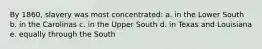 By 1860, slavery was most concentrated: a. in the Lower South b. in the Carolinas c. in the Upper South d. in Texas and Louisiana e. equally through the South