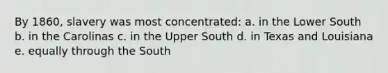 By 1860, slavery was most concentrated: a. in the Lower South b. in the Carolinas c. in the Upper South d. in Texas and Louisiana e. equally through the South