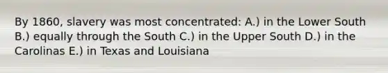 By 1860, slavery was most concentrated: A.) in the Lower South B.) equally through the South C.) in the Upper South D.) in the Carolinas E.) in Texas and Louisiana