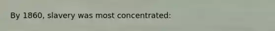 By 1860, slavery was most concentrated: