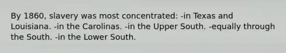 By 1860, slavery was most concentrated: -in Texas and Louisiana. -in the Carolinas. -in the Upper South. -equally through the South. -in the Lower South.