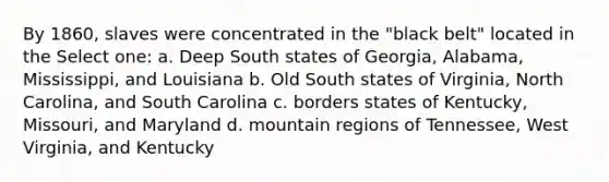 By 1860, slaves were concentrated in the "black belt" located in the Select one: a. Deep South states of Georgia, Alabama, Mississippi, and Louisiana b. Old South states of Virginia, North Carolina, and South Carolina c. borders states of Kentucky, Missouri, and Maryland d. mountain regions of Tennessee, West Virginia, and Kentucky