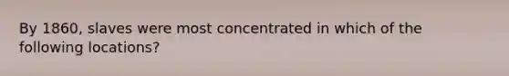 By 1860, slaves were most concentrated in which of the following locations?