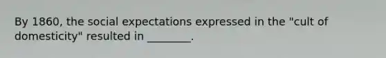 By 1860, the social expectations expressed in the "cult of domesticity" resulted in ________.