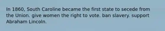 In 1860, South Caroline became the first state to secede from the Union. give women the right to vote. ban slavery. support Abraham Lincoln.