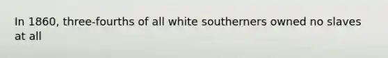 In 1860, three-fourths of all white southerners owned no slaves at all