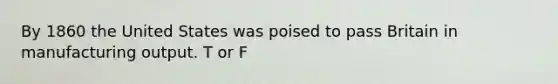 By 1860 the United States was poised to pass Britain in manufacturing output. T or F