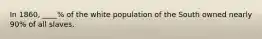 In 1860, ____% of the white population of the South owned nearly 90% of all slaves.