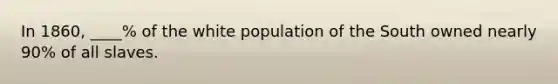 In 1860, ____% of the white population of the South owned nearly 90% of all slaves.