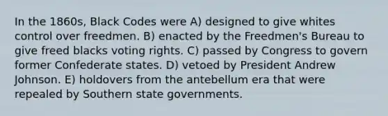 In the 1860s, Black Codes were A) designed to give whites control over freedmen. B) enacted by the Freedmen's Bureau to give freed blacks voting rights. C) passed by Congress to govern former Confederate states. D) vetoed by President Andrew Johnson. E) holdovers from the antebellum era that were repealed by Southern state governments.