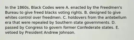 In the 1860s, Black Codes were A. enacted by the Freedmen's Bureau to give freed blacks voting rights. B. designed to give whites control over freedmen. C. holdovers from the antebellum era that were repealed by Southern state governments. D. passed by Congress to govern former Confederate states. E. vetoed by President Andrew Johnson.