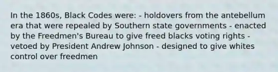 In the 1860s, Black Codes were: - holdovers from the antebellum era that were repealed by Southern state governments - enacted by the Freedmen's Bureau to give freed blacks voting rights - vetoed by President Andrew Johnson - designed to give whites control over freedmen