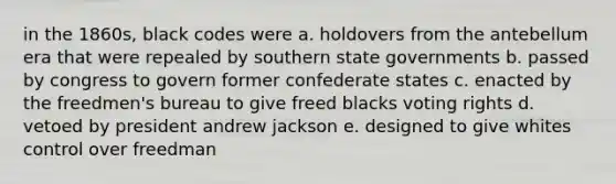 in the 1860s, black codes were a. holdovers from the antebellum era that were repealed by southern state governments b. passed by congress to govern former confederate states c. enacted by the freedmen's bureau to give freed blacks voting rights d. vetoed by president andrew jackson e. designed to give whites control over freedman