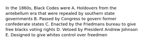 In the 1860s, Black Codes were A. Holdovers from the antebellum era that were repealed by southern state governments B. Passed by Congress to govern former confederate states C. Enacted by the Friedmans bureau to give free blacks voting rights D. Vetoed by President Andrew Johnson E. Designed to give whites control over freedmen