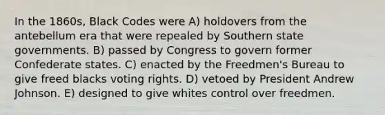 In the 1860s, Black Codes were A) holdovers from the antebellum era that were repealed by Southern state governments. B) passed by Congress to govern former Confederate states. C) enacted by the Freedmen's Bureau to give freed blacks voting rights. D) vetoed by President Andrew Johnson. E) designed to give whites control over freedmen.