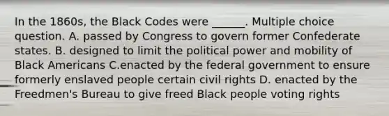 In the 1860s, the Black Codes were ______. Multiple choice question. A. passed by Congress to govern former Confederate states. B. designed to limit the political power and mobility of Black Americans C.enacted by the federal government to ensure formerly enslaved people certain civil rights D. enacted by the Freedmen's Bureau to give freed Black people voting rights