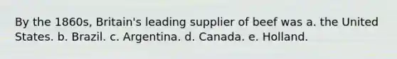 By the 1860s, Britain's leading supplier of beef was a. the United States. b. Brazil. c. Argentina. d. Canada. e. Holland.