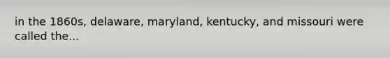 in the 1860s, delaware, maryland, kentucky, and missouri were called the...