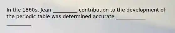 In the 1860s, Jean __________ contribution to the development of the periodic table was determined accurate ____________ __________