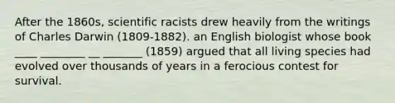 After the 1860s, scientific racists drew heavily from the writings of <a href='https://www.questionai.com/knowledge/k6zp2N5ba0-charles-darwin' class='anchor-knowledge'>charles darwin</a> (1809-1882). an English biologist whose book ____ ________ __ _______ (1859) argued that all living species had evolved over thousands of years in a ferocious contest for survival.