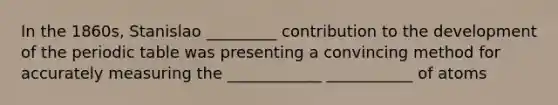 In the 1860s, Stanislao _________ contribution to the development of the periodic table was presenting a convincing method for accurately measuring the ____________ ___________ of atoms