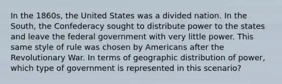 In the 1860s, the United States was a divided nation. In the South, the Confederacy sought to distribute power to the states and leave the federal government with very little power. This same style of rule was chosen by Americans after the Revolutionary War. In terms of geographic distribution of power, which type of government is represented in this scenario?