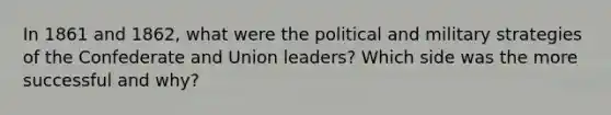 In 1861 and 1862, what were the political and military strategies of the Confederate and Union leaders? Which side was the more successful and why?