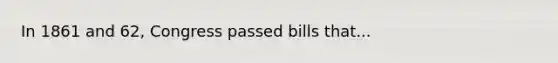 In 1861 and 62, Congress passed bills that...