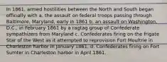 In 1861, armed hostilities between the North and South began officially with a. the assault on federal troops passing through Baltimore, Maryland, early in 1861 b. an assault on Washington, D.C., in February 1861 by a ragtag group of Confederate sympathizers from Maryland c. Confederates firing on the frigate Star of the West as it attempted to reprovision Fort Moultrie in Charleston harbor in January 1861. d. Confederates firing on Fort Sumter in Charleston harbor in April 1861.