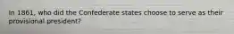 In 1861, who did the Confederate states choose to serve as their provisional president?