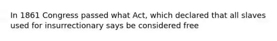 In 1861 Congress passed what Act, which declared that all slaves used for insurrectionary says be considered free