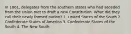 In 1861, delegates from the southern states who had seceded from the Union met to draft a new Constitution. What did they call their newly formed nation? 1. United States of the South 2. Confederate States of America 3. Confederate States of the South 4. The New South