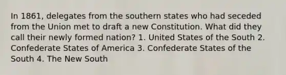 In 1861, delegates from the southern states who had seceded from the Union met to draft a new Constitution. What did they call their newly formed nation? 1. United States of the South 2. Confederate States of America 3. Confederate States of the South 4. The New South