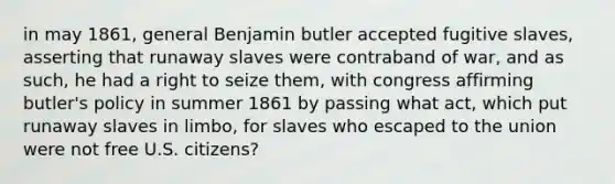 in may 1861, general Benjamin butler accepted fugitive slaves, asserting that runaway slaves were contraband of war, and as such, he had a right to seize them, with congress affirming butler's policy in summer 1861 by passing what act, which put runaway slaves in limbo, for slaves who escaped to the union were not free U.S. citizens?