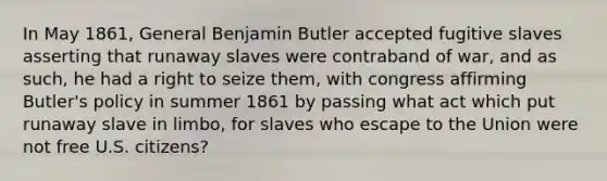 In May 1861, General Benjamin Butler accepted fugitive slaves asserting that runaway slaves were contraband of war, and as such, he had a right to seize them, with congress affirming Butler's policy in summer 1861 by passing what act which put runaway slave in limbo, for slaves who escape to the Union were not free U.S. citizens?