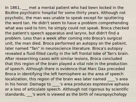 In 1861, ___ met a mental patient who had been locked in the Bicêtre psychiatric hospital for some thirty years. Although not psychotic, the man was unable to speak except for sputtering the word tan. He didn't seem to have a problem comprehending what was said to him; he simply could not speak. Broca checked the patient's speech apparatus and larynx, but didn't find a problem. Less than a week after coming into Broca's surgical unit, the man died. Broca performed an autopsy on the patient, later named "Tan" in neuroscience literature. Broca's autopsy revealed a fluid-filled cavity in the left frontal lobe of Tan's brain. After researching cases with similar lesions, Broca concluded that this region of the brain played a vital role in the production of speech. Although there is evidence that Marc Dax preceded Broca in identifying the left hemisphere as the area of speech localization, this region of the brain was later named ____'s area in his honor. Damage to ____'s area produces expressive aphasia or a loss of articulate speech. Although not rigorous by scientific standards, ___'s work is viewed as the birth of neuropsychology