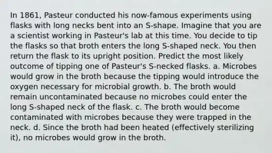 In 1861, Pasteur conducted his now-famous experiments using flasks with long necks bent into an S-shape. Imagine that you are a scientist working in Pasteur's lab at this time. You decide to tip the flasks so that broth enters the long S-shaped neck. You then return the flask to its upright position. Predict the most likely outcome of tipping one of Pasteur's S-necked flasks. a. Microbes would grow in the broth because the tipping would introduce the oxygen necessary for microbial growth. b. The broth would remain uncontaminated because no microbes could enter the long S-shaped neck of the flask. c. The broth would become contaminated with microbes because they were trapped in the neck. d. Since the broth had been heated (effectively sterilizing it), no microbes would grow in the broth.