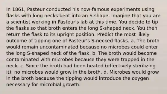 In 1861, Pasteur conducted his now-famous experiments using flasks with long necks bent into an S-shape. Imagine that you are a scientist working in Pasteur's lab at this time. You decide to tip the flasks so that broth enters the long S-shaped neck. You then return the flask to its upright position. Predict the most likely outcome of tipping one of Pasteur's S-necked flasks. a. The broth would remain uncontaminated because no microbes could enter the long S-shaped neck of the flask. b. The broth would become contaminated with microbes because they were trapped in the neck. c. Since the broth had been heated (effectively sterilizing it), no microbes would grow in the broth. d. Microbes would grow in the broth because the tipping would introduce the oxygen necessary for microbial growth.