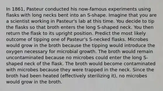 In 1861, Pasteur conducted his now-famous experiments using flasks with long necks bent into an S-shape. Imagine that you are a scientist working in Pasteur's lab at this time. You decide to tip the flasks so that broth enters the long S-shaped neck. You then return the flask to its upright position. Predict the most likely outcome of tipping one of Pasteur's S-necked flasks. Microbes would grow in the broth because the tipping would introduce the oxygen necessary for microbial growth. The broth would remain uncontaminated because no microbes could enter the long S-shaped neck of the flask. The broth would become contaminated with microbes because they were trapped in the neck. Since the broth had been heated (effectively sterilizing it), no microbes would grow in the broth.