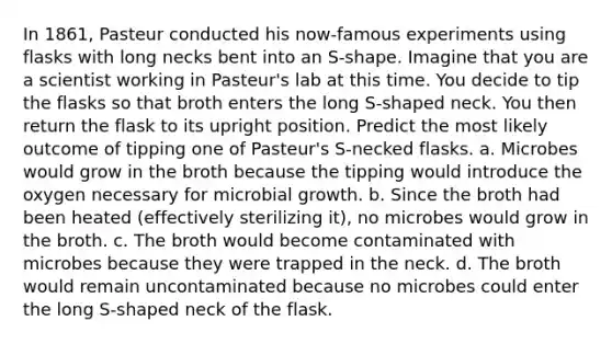 In 1861, Pasteur conducted his now-famous experiments using flasks with long necks bent into an S-shape. Imagine that you are a scientist working in Pasteur's lab at this time. You decide to tip the flasks so that broth enters the long S-shaped neck. You then return the flask to its upright position. Predict the most likely outcome of tipping one of Pasteur's S-necked flasks. a. Microbes would grow in the broth because the tipping would introduce the oxygen necessary for microbial growth. b. Since the broth had been heated (effectively sterilizing it), no microbes would grow in the broth. c. The broth would become contaminated with microbes because they were trapped in the neck. d. The broth would remain uncontaminated because no microbes could enter the long S-shaped neck of the flask.