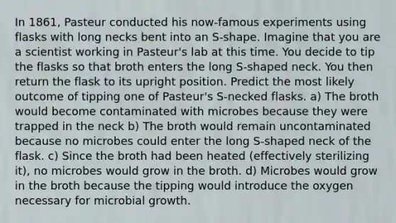 In 1861, Pasteur conducted his now-famous experiments using flasks with long necks bent into an S-shape. Imagine that you are a scientist working in Pasteur's lab at this time. You decide to tip the flasks so that broth enters the long S-shaped neck. You then return the flask to its upright position. Predict the most likely outcome of tipping one of Pasteur's S-necked flasks. a) The broth would become contaminated with microbes because they were trapped in the neck b) The broth would remain uncontaminated because no microbes could enter the long S-shaped neck of the flask. c) Since the broth had been heated (effectively sterilizing it), no microbes would grow in the broth. d) Microbes would grow in the broth because the tipping would introduce the oxygen necessary for microbial growth.