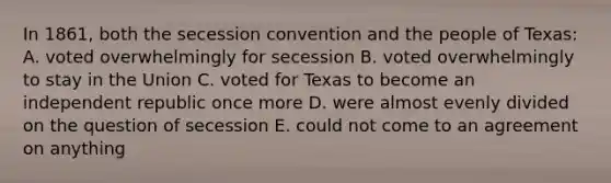 In 1861, both the secession convention and the people of Texas: A. voted overwhelmingly for secession B. voted overwhelmingly to stay in the Union C. voted for Texas to become an independent republic once more D. were almost evenly divided on the question of secession E. could not come to an agreement on anything