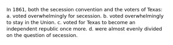 In 1861, both the secession convention and the voters of Texas: a. voted overwhelmingly for secession. b. voted overwhelmingly to stay in the Union. c. voted for Texas to become an independent republic once more. d. were almost evenly divided on the question of secession.