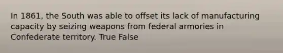 In 1861, the South was able to offset its lack of manufacturing capacity by seizing weapons from federal armories in Confederate territory. True False