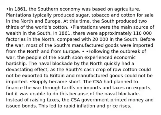 •In 1861, the Southern economy was based on agriculture. Plantations typically produced sugar, tobacco and cotton for sale in the North and Europe. At this time, the South produced two thirds of the world's cotton. •Plantations were the main source of wealth in the South. In 1861, there were approximately 110 000 factories in the North, compared with 20 000 in the South. Before the war, most of the South's manufactured goods were imported from the North and from Europe. • •Following the outbreak of war, the people of the South soon experienced economic hardship. The naval blockade by the North quickly had a devastating effect, as the South's cash crop of raw cotton could not be exported to Britain and manufactured goods could not be imported. •Supply became short. The CSA had planned to finance the war through tariffs on imports and taxes on exports, but it was unable to do this because of the naval blockade. Instead of raising taxes, the CSA government printed money and issued bonds. This led to rapid inflation and price rises.