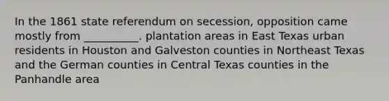 In the 1861 state referendum on secession, opposition came mostly from __________. plantation areas in East Texas urban residents in Houston and Galveston counties in Northeast Texas and the German counties in Central Texas counties in the Panhandle area